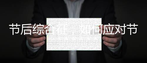 節(jié)后綜合征，如何應(yīng)對(duì)節(jié)后焦慮與調(diào)整狀態(tài)
