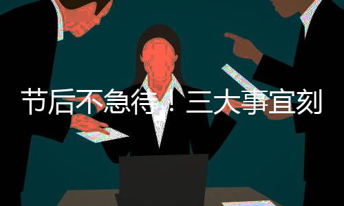 節(jié)后不急待！三大事宜刻不容緩