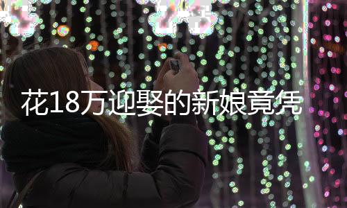 花18萬迎娶的新娘竟憑空消失——一次婚禮的悲劇還是警醒社會(huì)的警鐘？