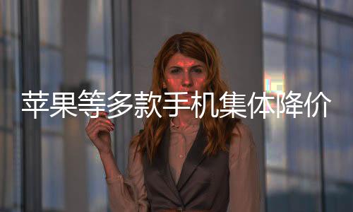 蘋果等多款手機集體降價至6000元以內(nèi)，消費者迎來新一輪購機熱潮