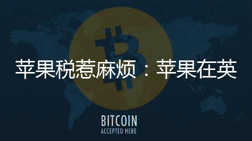 蘋果稅惹麻煩：蘋果在英國(guó)面臨15億英鎊集體訴訟