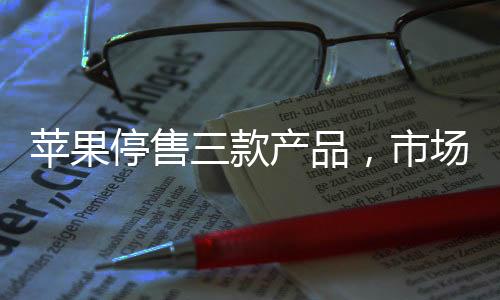 蘋果停售三款產(chǎn)品，市場分析與影響評(píng)估