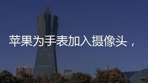 蘋果為手表加入攝像頭，創(chuàng)新科技引領智能穿戴新潮流
