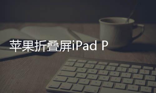 蘋果折疊屏iPad Pro曝光，未來科技與創(chuàng)意的完美結(jié)合