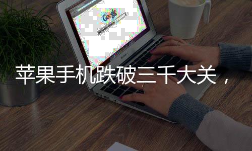 蘋(píng)果手機(jī)跌破三千大關(guān)，市場(chǎng)新動(dòng)向與消費(fèi)者洞察