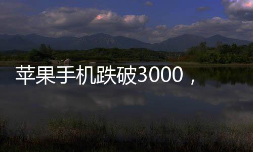 蘋果手機(jī)跌破3000，重塑智能市場格局！一窺其背后的深層次影響與未來趨勢！
