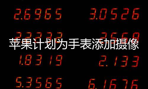 蘋果計劃為手表添加攝像頭，全新功能展望與影響分析