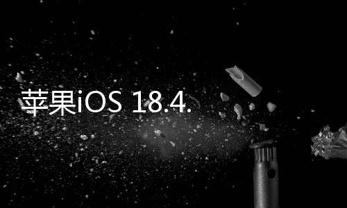 蘋果iOS 18.4.1正式版發(fā)布：修復(fù)重要錯誤、解決無線CarPlay無法連接