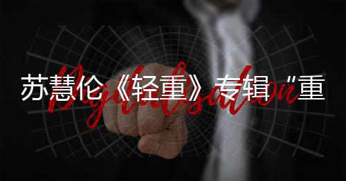 蘇慧倫《輕重》專輯“重量級”回歸 發(fā)行至今奪15個冠軍