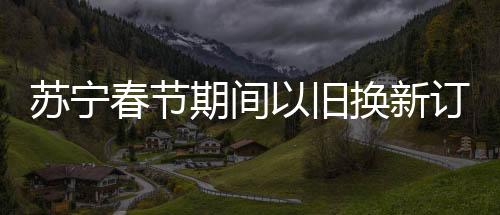 蘇寧春節(jié)期間以舊換新訂單增長92%，掀起新一輪消費熱潮
