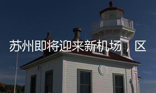 蘇州即將迎來新機場，區(qū)域發(fā)展的騰飛之翼