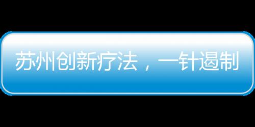 蘇州創(chuàng)新療法，一針遏制癌王