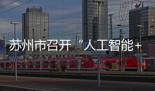 蘇州市召開“人工智能+”創(chuàng)新發(fā)展推進(jìn)大會