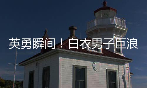 英勇瞬間！白衣男子巨浪中奮勇救人，小孩獲救奇跡誕生