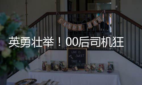 英勇壯舉！00后司機(jī)狂飆五分鐘成功截停起火貨車