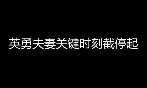 英勇夫妻關(guān)鍵時(shí)刻截停起火貨車，拯救群眾生命財(cái)產(chǎn)