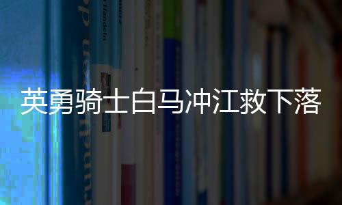 英勇騎士白馬沖江救下落水父女