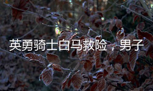 英勇騎士白馬救險(xiǎn)，男子挺身而出江水撈父女英雄贊歌——騎士生命再現(xiàn)英勇時(shí)刻！