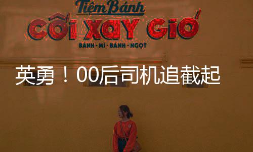 英勇！00后司機追截起火貨車，及時阻止事故擴大