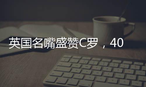 英國名嘴盛贊C羅，40歲仍對勝利懷有炙熱渴望——永不言棄的賽場傳奇