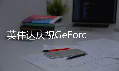 英偉達(dá)慶祝GeForce Now云游戲5周年 新增17款游戲