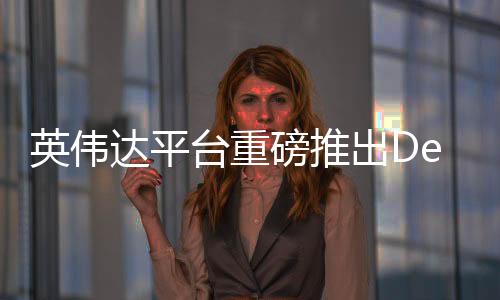 英偉達(dá)平臺(tái)重磅推出DeepSeek，引領(lǐng)深度學(xué)習(xí)新紀(jì)元
