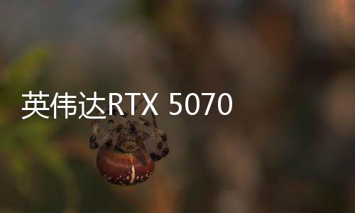 英偉達RTX 5070顯卡現(xiàn)已正式上市 售價4599元起