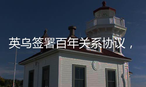 英烏簽署百年關(guān)系協(xié)議，開啟新時(shí)代合作篇章