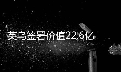 英烏簽署價(jià)值22.6億英鎊貸款協(xié)議，全球貿(mào)易關(guān)系呈現(xiàn)積極變化