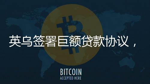 英烏簽署巨額貸款協(xié)議，22.6億英鎊助力雙邊關(guān)系深化發(fā)展