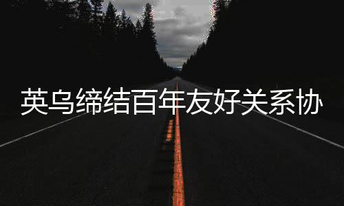 英烏締結(jié)百年友好關(guān)系協(xié)議，開(kāi)啟新時(shí)代合作篇章