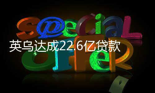 英烏達(dá)成22.6億貸款協(xié)議，經(jīng)濟(jì)合作的里程碑與未來展望