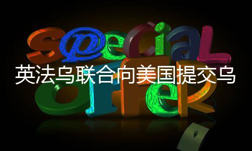 英法烏聯(lián)合向美國提交烏克蘭和平計劃，尋求解決沖突的新路徑