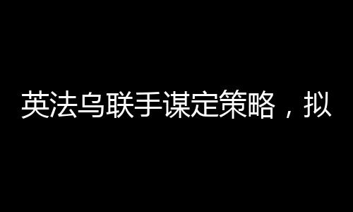 英法烏聯(lián)手謀定策略，擬定結(jié)束俄烏沖突的多元化合作計(jì)劃