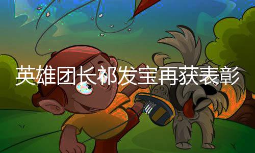 英雄團(tuán)長祁發(fā)寶再獲表彰——榮耀背后的英雄故事