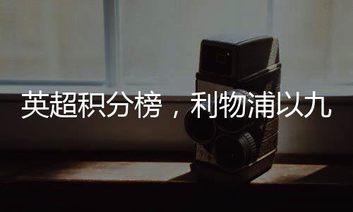 英超積分榜，利物浦以九分優(yōu)勢領(lǐng)跑賽場——賽況深度解讀