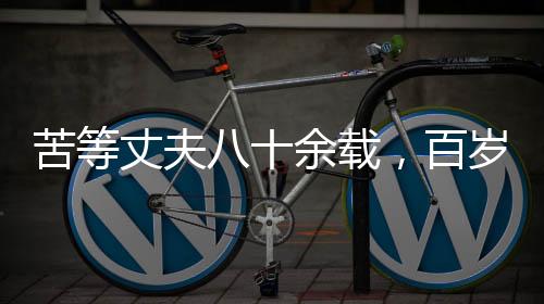 苦等丈夫八十余載，百歲老人離世前終得釋然——一生守望的愛情傳奇
