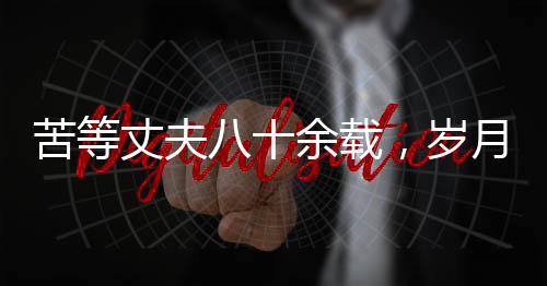 苦等丈夫八十余載，歲月滄桑中的堅韌之心——紀念一位平凡女性歷經(jīng)風霜人生的離世
