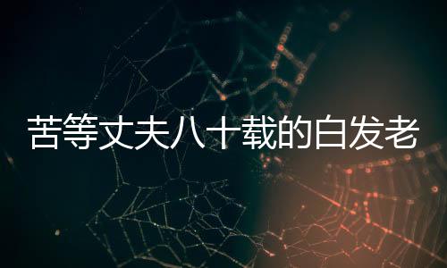 苦等丈夫八十載的白發(fā)老人終離世，一段跨越時(shí)光的愛恨交織的故事