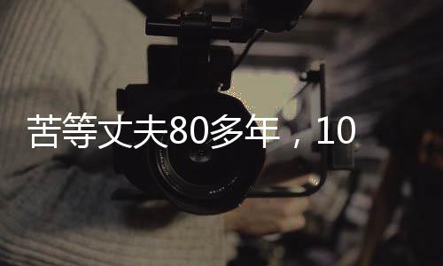 苦等丈夫80多年，103歲的她離世，一生無(wú)悔的堅(jiān)守與等待