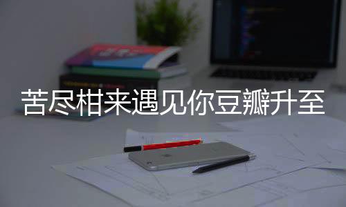苦盡柑來遇見你豆瓣升至9.4分，一部備受矚目的佳作