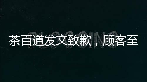 茶百道發(fā)文致歉，顧客至上，重塑品牌形象