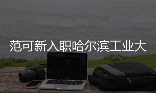 范可新入職哈爾濱工業(yè)大學(xué)，新的征程，共筑華章