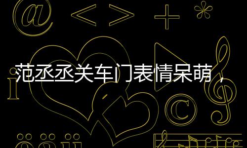 范丞丞關(guān)車門表情呆萌，引發(fā)網(wǎng)友熱議