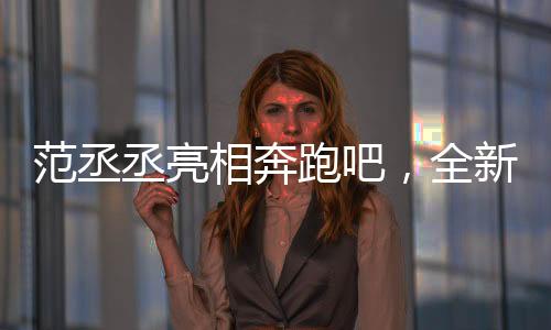 范丞丞亮相奔跑吧，全新篇章，期待滿滿