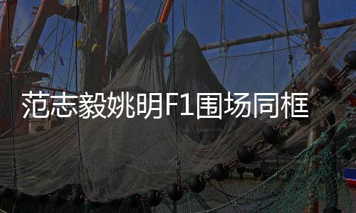 范志毅姚明F1圍場(chǎng)同框，體育界的跨界盛事