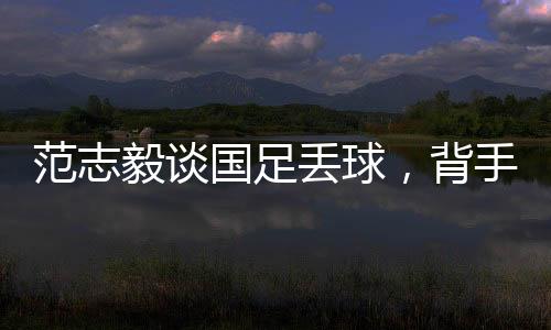 范志毅談國(guó)足丟球，背手防守有效嗎？專家深度解讀與反思