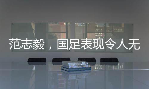 范志毅，國足表現(xiàn)令人無法總結(jié)，期待重塑榮光