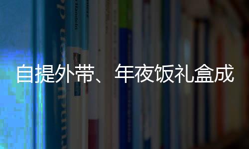自提外帶、年夜飯禮盒成新寵，蛇年年夜飯有哪些新風(fēng)向？
