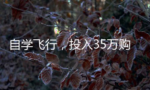 自學(xué)飛行，投入35萬購買飛行器，個(gè)人飛行夢想的啟航